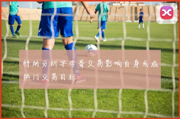 特纳分析字母哥交易影响自身或成热门交易目标