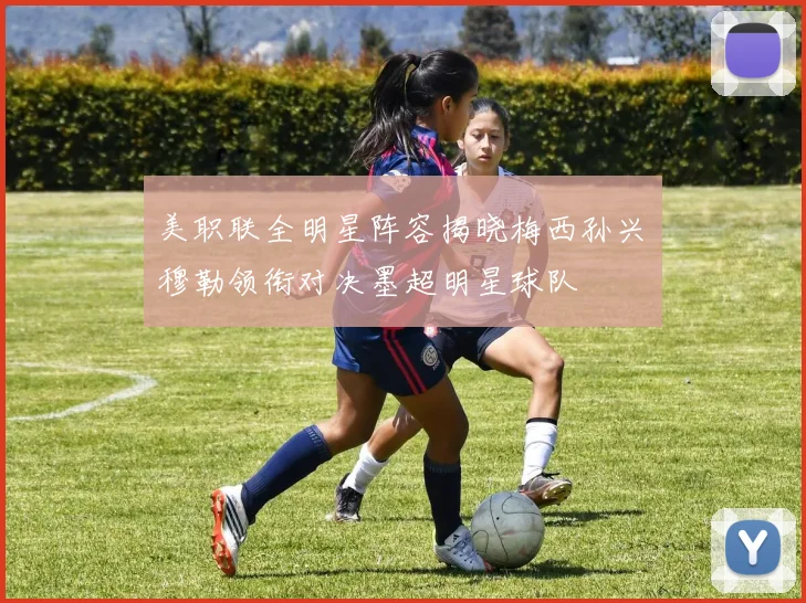美职联全明星阵容揭晓梅西孙兴慜穆勒领衔对决墨超明星球队