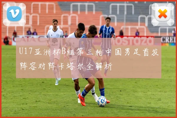 U17亚洲杯B组第三轮中国男足首发阵容对阵卡塔尔全解析