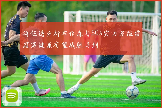 海伍德分析布伦森与SGA实力差距雷霆若健康有望战胜马刺