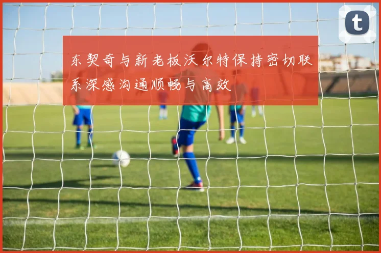 东契奇与新老板沃尔特保持密切联系深感沟通顺畅与高效