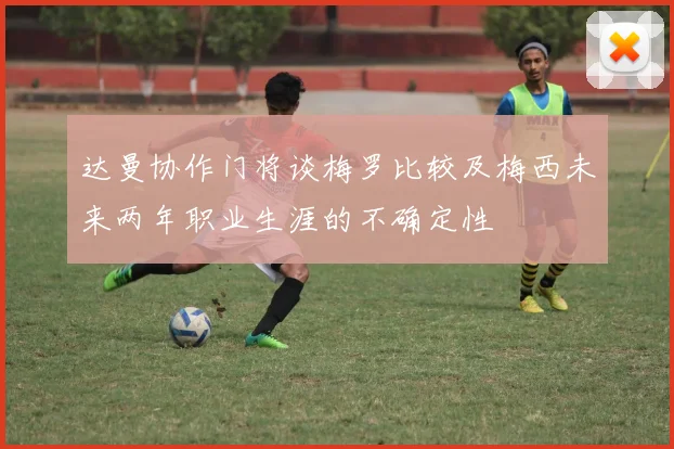 达曼协作门将谈梅罗比较及梅西未来两年职业生涯的不确定性