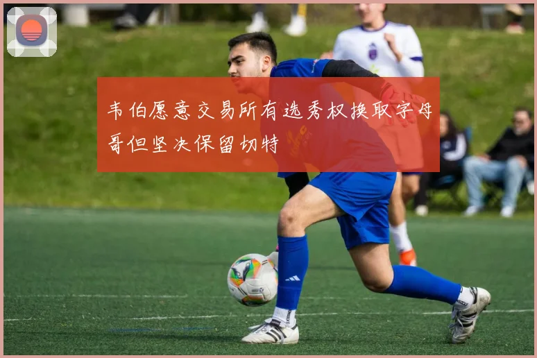 韦伯愿意交易所有选秀权换取字母哥但坚决保留切特