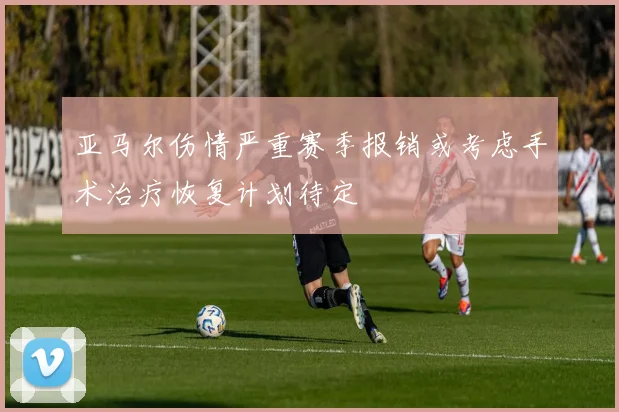 亚马尔伤情严重赛季报销或考虑手术治疗恢复计划待定