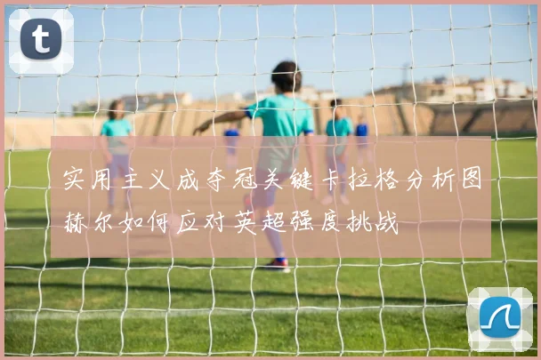 实用主义成夺冠关键卡拉格分析图赫尔如何应对英超强度挑战
