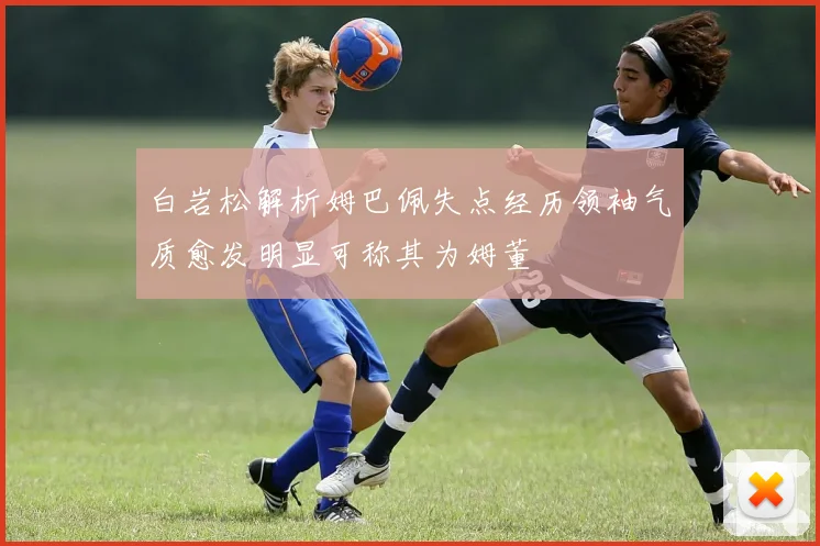 白岩松解析姆巴佩失点经历领袖气质愈发明显可称其为姆董