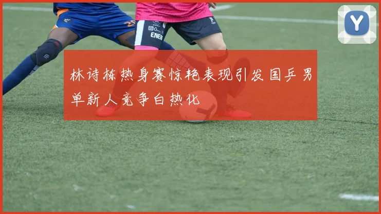 林诗栋热身赛惊艳表现引发国乒男单新人竞争白热化