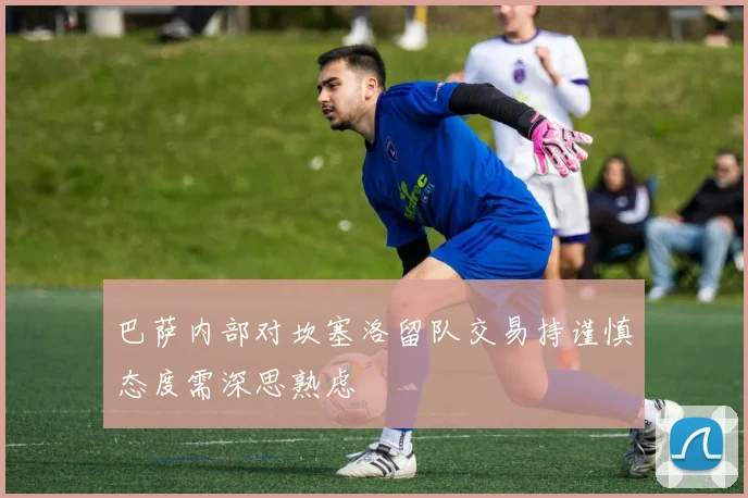 巴萨内部对坎塞洛留队交易持谨慎态度需深思熟虑