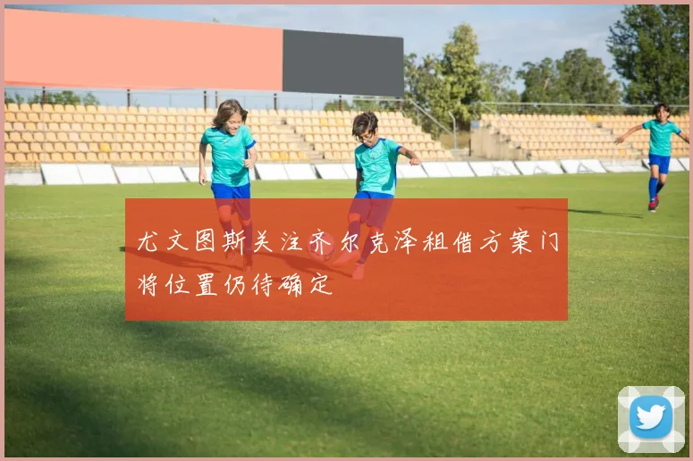 尤文图斯关注齐尔克泽租借方案门将位置仍待确定
