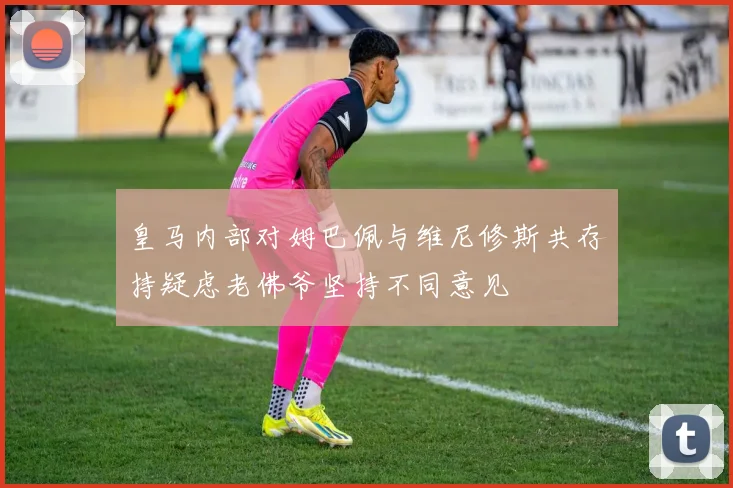 皇马内部对姆巴佩与维尼修斯共存持疑虑老佛爷坚持不同意见