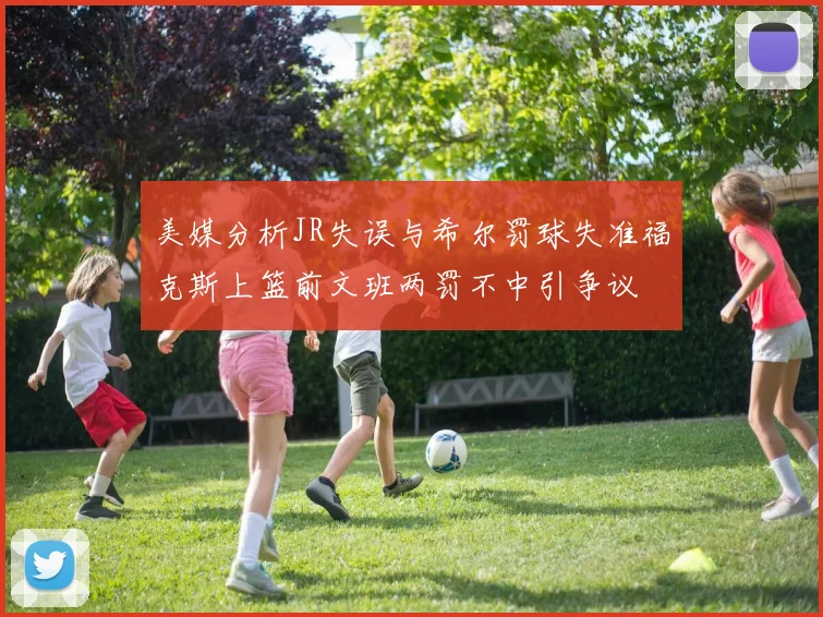 美媒分析JR失误与希尔罚球失准福克斯上篮前文班两罚不中引争议