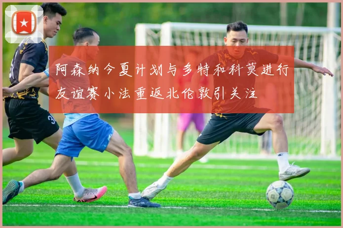 阿森纳今夏计划与多特和科莫进行友谊赛小法重返北伦敦引关注