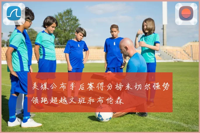 美媒公布季后赛得分榜米切尔强势领跑超越文班和布伦森