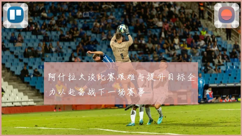 阿什拉夫谈比赛艰难与提升目标全力以赴备战下一场赛事
