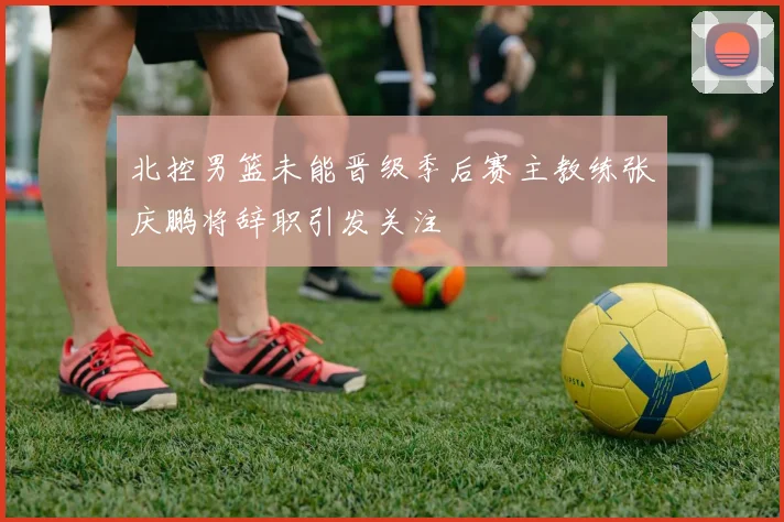 北控男篮未能晋级季后赛主教练张庆鹏将辞职引发关注