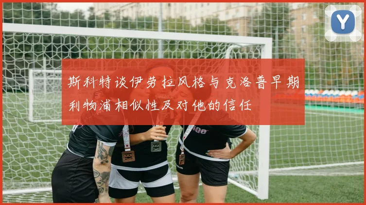 斯科特谈伊劳拉风格与克洛普早期利物浦相似性及对他的信任