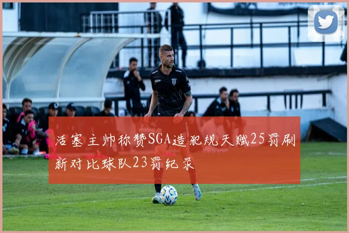 活塞主帅称赞SGA造犯规天赋25罚刷新对比球队23罚纪录