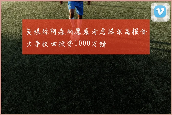 英媒称阿森纳愿意考虑诺尔高报价力争收回投资1000万镑