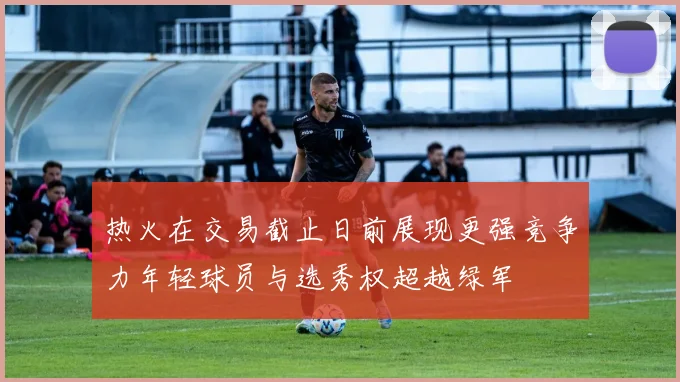 热火在交易截止日前展现更强竞争力年轻球员与选秀权超越绿军