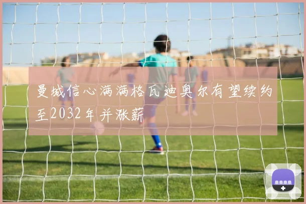 曼城信心满满格瓦迪奥尔有望续约至2032年并涨薪