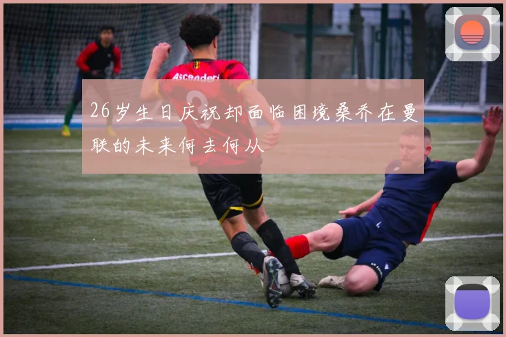 26岁生日庆祝却面临困境桑乔在曼联的未来何去何从