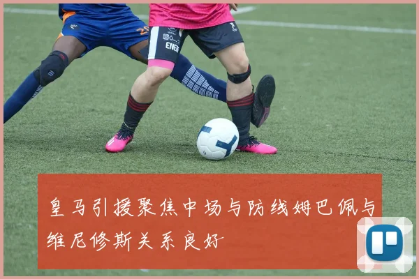 皇马引援聚焦中场与防线姆巴佩与维尼修斯关系良好