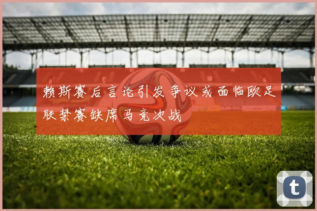 赖斯赛后言论引发争议或面临欧足联禁赛缺席马竞次战