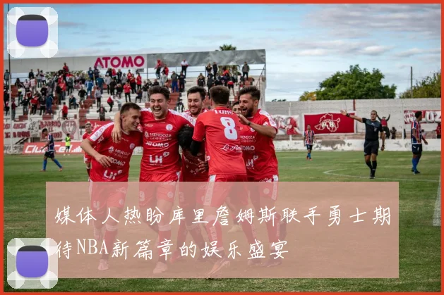媒体人热盼库里詹姆斯联手勇士期待NBA新篇章的娱乐盛宴