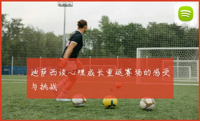 迪萨西谈心理成长重返赛场的感受与挑战