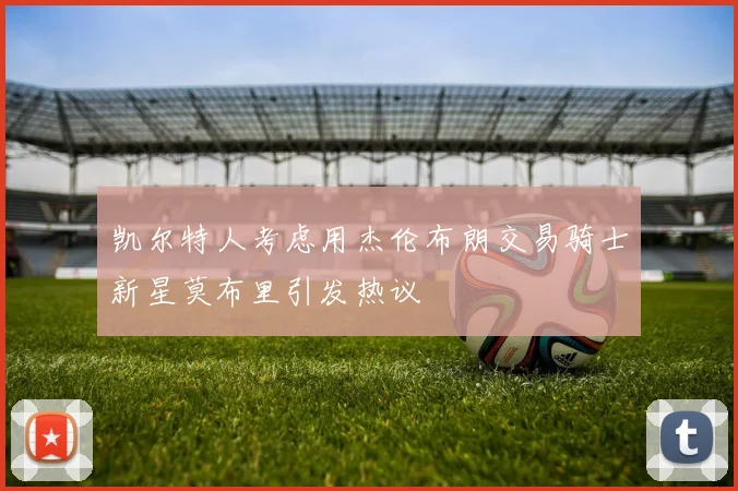 凯尔特人考虑用杰伦布朗交易骑士新星莫布里引发热议