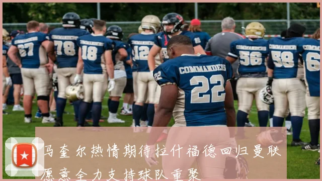 马奎尔热情期待拉什福德回归曼联愿意全力支持球队重聚